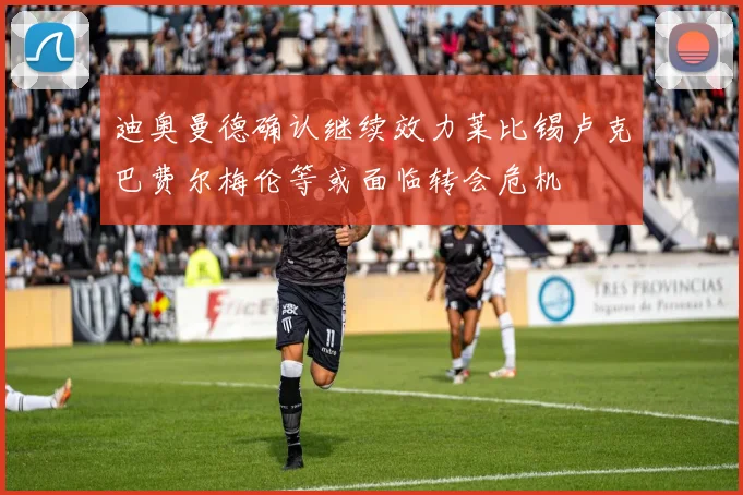 迪奥曼德确认继续效力莱比锡卢克巴费尔梅伦等或面临转会危机