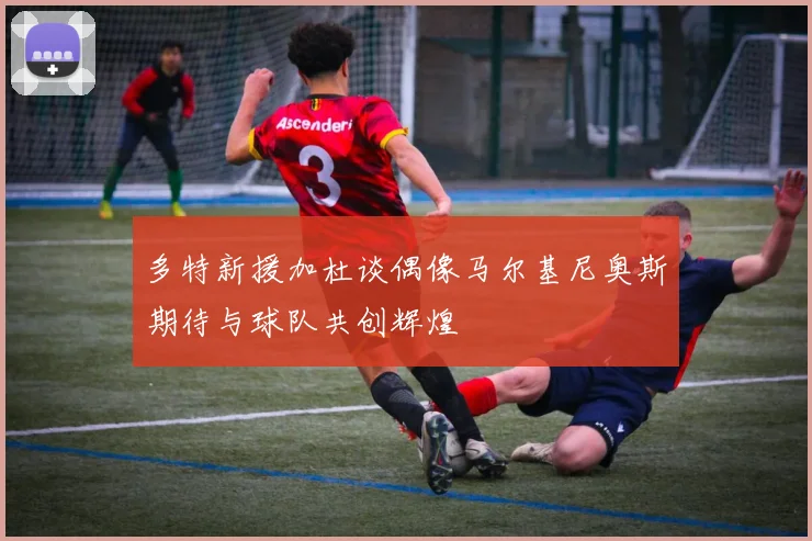 多特新援加杜谈偶像马尔基尼奥斯期待与球队共创辉煌