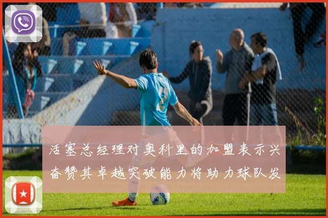 活塞总经理对奥科里的加盟表示兴奋赞其卓越突破能力将助力球队发展
