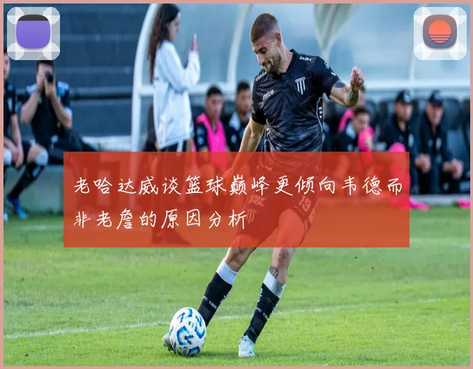 老哈达威谈篮球巅峰更倾向韦德而非老詹的原因分析