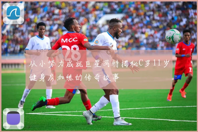 从小努力成就巨星冯特揭秘C罗11岁健身房加练的传奇故事