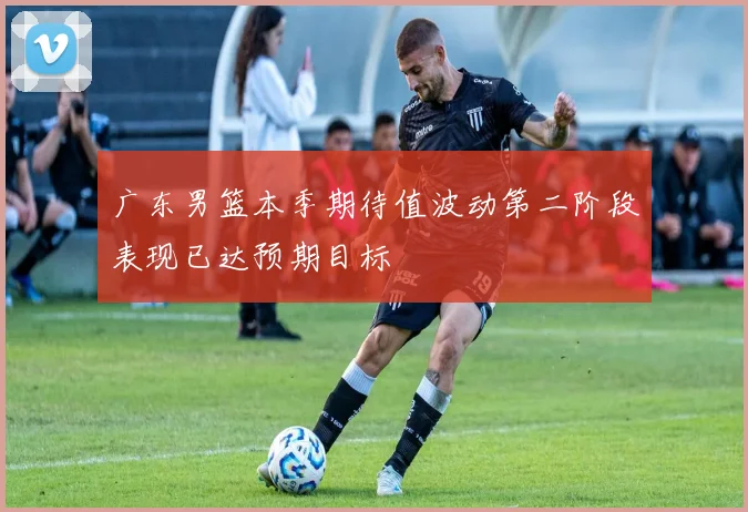 广东男篮本季期待值波动第二阶段表现已达预期目标