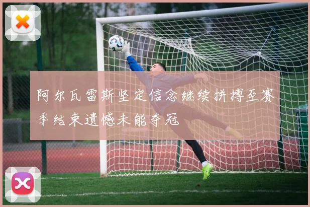 阿尔瓦雷斯坚定信念继续拼搏至赛季结束遗憾未能夺冠