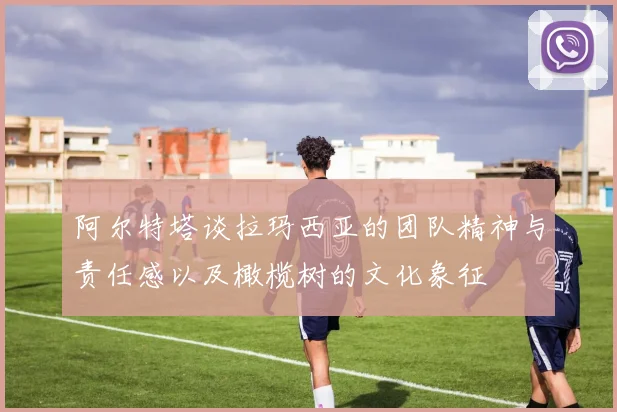 阿尔特塔谈拉玛西亚的团队精神与责任感以及橄榄树的文化象征