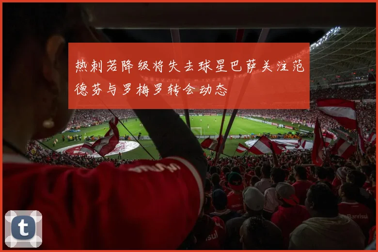 热刺若降级将失去球星巴萨关注范德芬与罗梅罗转会动态