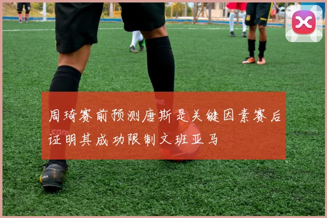 周琦赛前预测唐斯是关键因素赛后证明其成功限制文班亚马