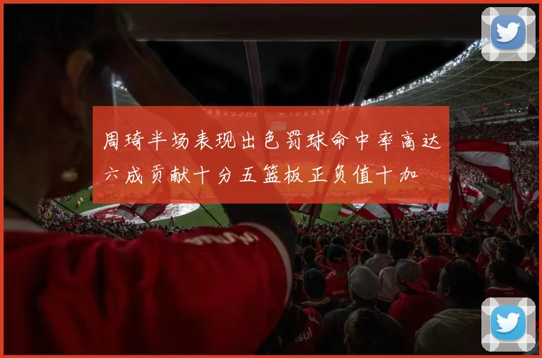 周琦半场表现出色罚球命中率高达六成贡献十分五篮板正负值十加