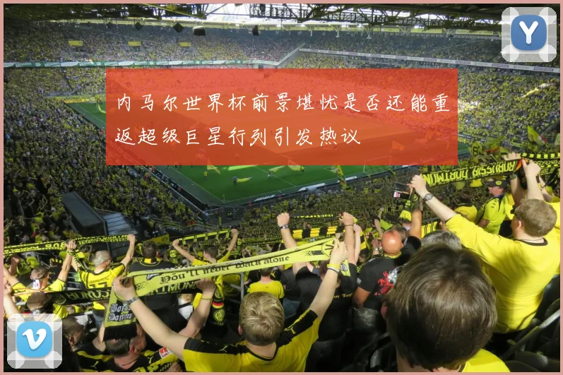 内马尔世界杯前景堪忧是否还能重返超级巨星行列引发热议