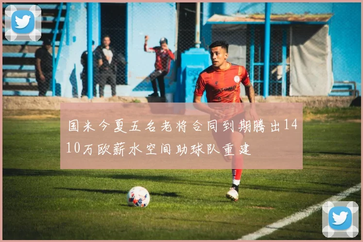 国米今夏五名老将合同到期腾出1410万欧薪水空间助球队重建