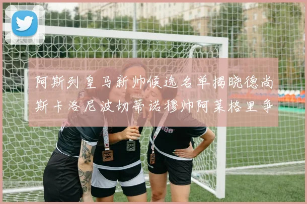 阿斯列皇马新帅候选名单揭晓德尚斯卡洛尼波切蒂诺穆帅阿莱格里争夺教鞭
